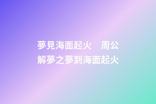 夢見海面起火　周公解夢之夢到海面起火
